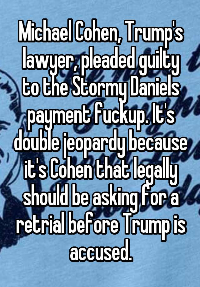 Michael Cohen, Trump's lawyer, pleaded guilty to the Stormy Daniels payment fuckup. It's double jeopardy because it's Cohen that legally should be asking for a retrial before Trump is accused.