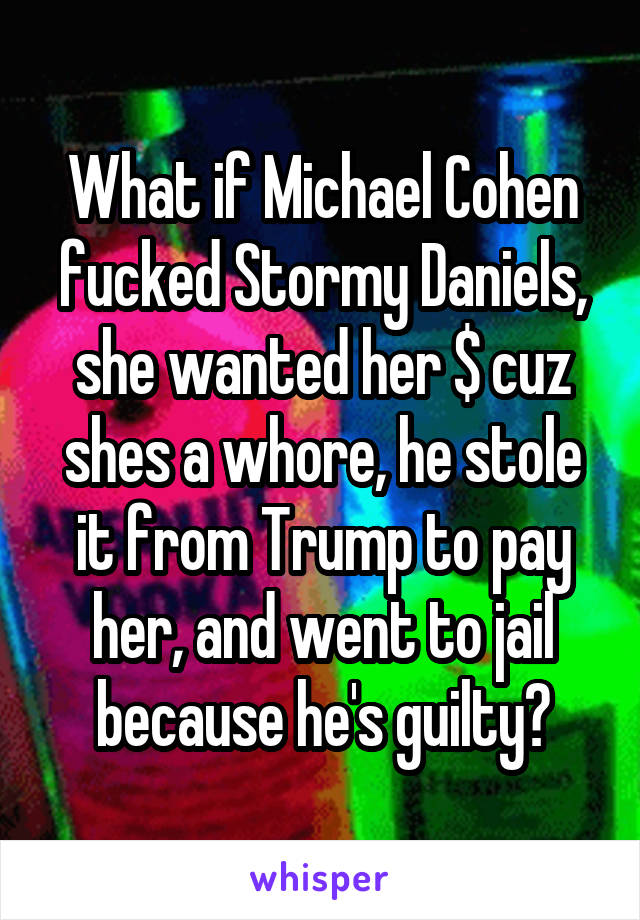 What if Michael Cohen fucked Stormy Daniels, she wanted her $ cuz shes a whore, he stole it from Trump to pay her, and went to jail because he's guilty?