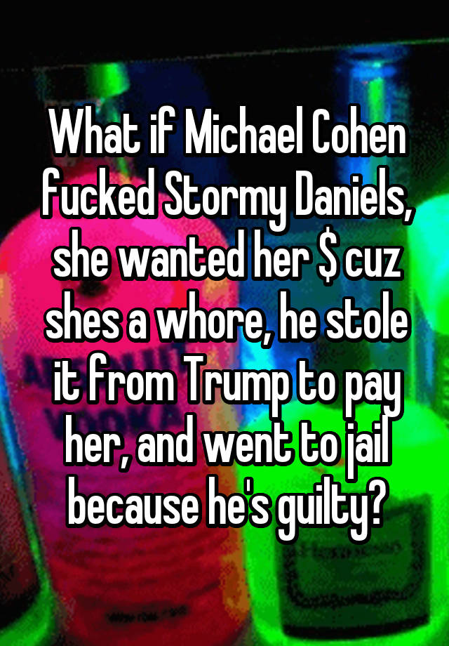 What if Michael Cohen fucked Stormy Daniels, she wanted her $ cuz shes a whore, he stole it from Trump to pay her, and went to jail because he's guilty?