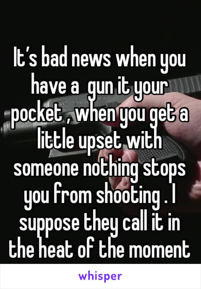 It’s bad news when you have a  gun it your pocket , when you get a little upset with someone nothing stops  you from shooting . I suppose they call it in the heat of the moment 