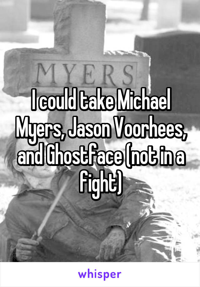 I could take Michael Myers, Jason Voorhees, and Ghostface (not in a fight)