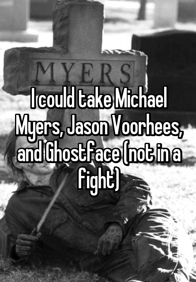 I could take Michael Myers, Jason Voorhees, and Ghostface (not in a fight)