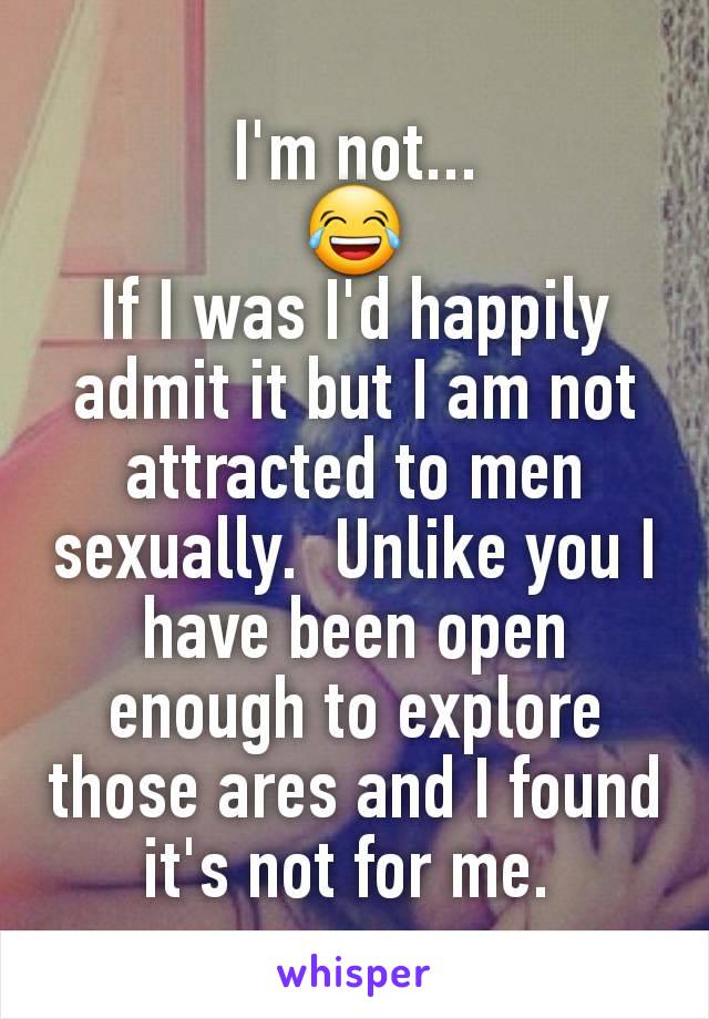 I'm not...
😂
If I was I'd happily admit it but I am not attracted to men sexually.  Unlike you I have been open enough to explore those ares and I found it's not for me. 