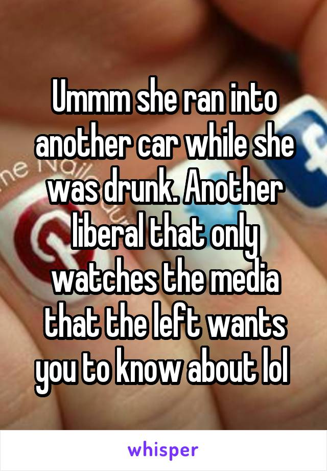 Ummm she ran into another car while she was drunk. Another liberal that only watches the media that the left wants you to know about lol 