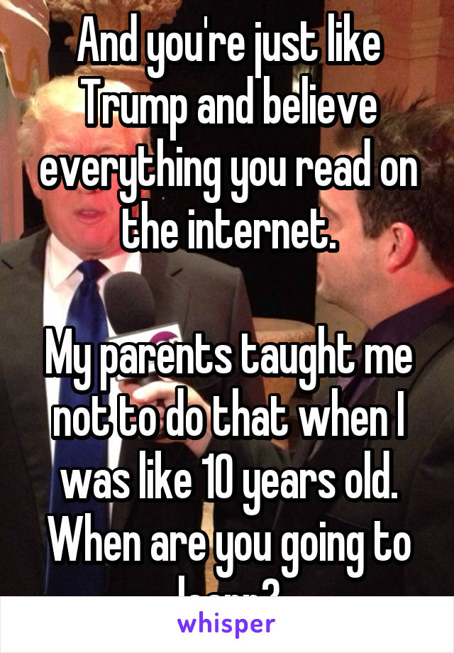 And you're just like Trump and believe everything you read on the internet.

My parents taught me not to do that when I was like 10 years old. When are you going to learn?