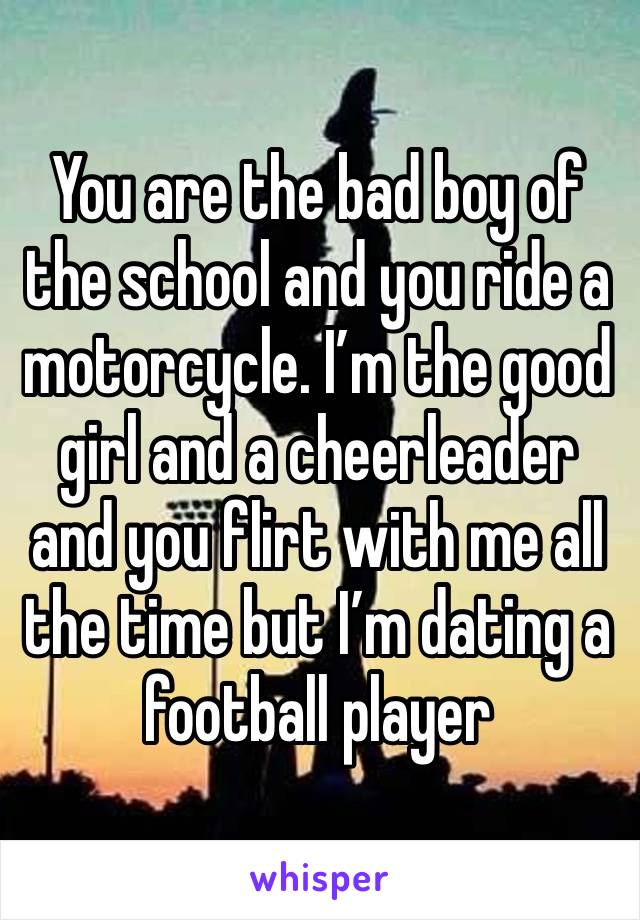 You are the bad boy of the school and you ride a motorcycle. I’m the good girl and a cheerleader and you flirt with me all the time but I’m dating a football player 