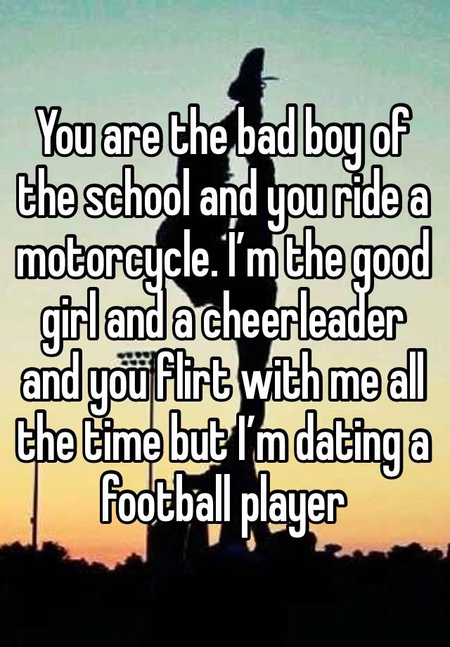 You are the bad boy of the school and you ride a motorcycle. I’m the good girl and a cheerleader and you flirt with me all the time but I’m dating a football player 