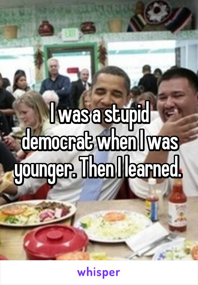 I was a stupid democrat when I was younger. Then I learned. 