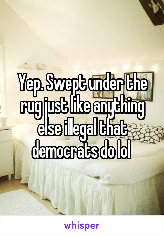 Yep. Swept under the rug just like anything else illegal that democrats do lol 