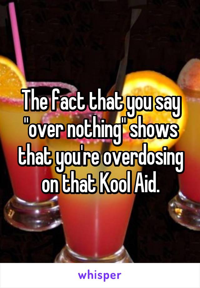 The fact that you say "over nothing" shows that you're overdosing on that Kool Aid.