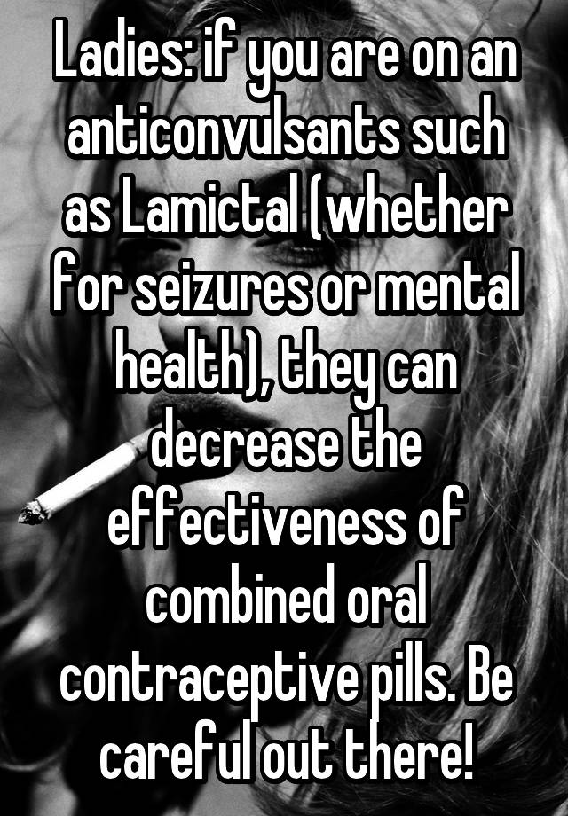 Ladies: if you are on an anticonvulsants such as Lamictal (whether for seizures or mental health), they can decrease the effectiveness of combined oral contraceptive pills. Be careful out there!