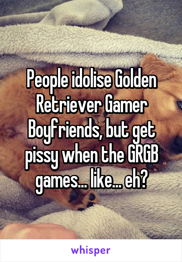 People idolise Golden Retriever Gamer Boyfriends, but get pissy when the GRGB games... like... eh?