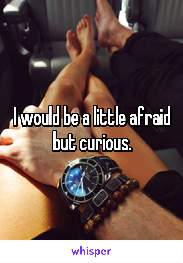 I would be a little afraid but curious.