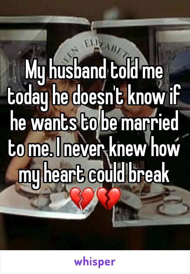 My husband told me today he doesn't know if he wants to be married to me. I never knew how my heart could break 💔💔