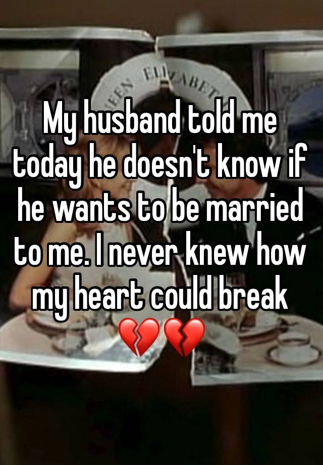 My husband told me today he doesn't know if he wants to be married to me. I never knew how my heart could break 💔💔