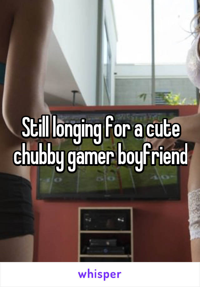 Still longing for a cute chubby gamer boyfriend