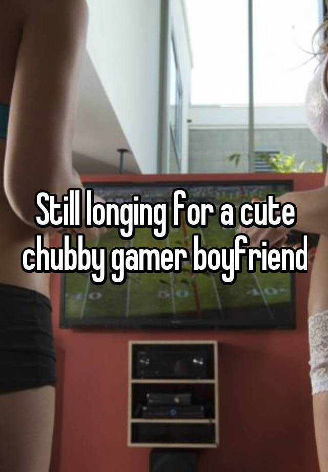 Still longing for a cute chubby gamer boyfriend