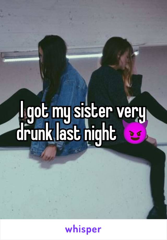 I got my sister very drunk last night 😈