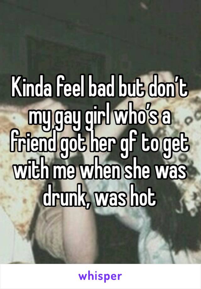 Kinda feel bad but don’t my gay girl who’s a friend got her gf to get with me when she was drunk, was hot 