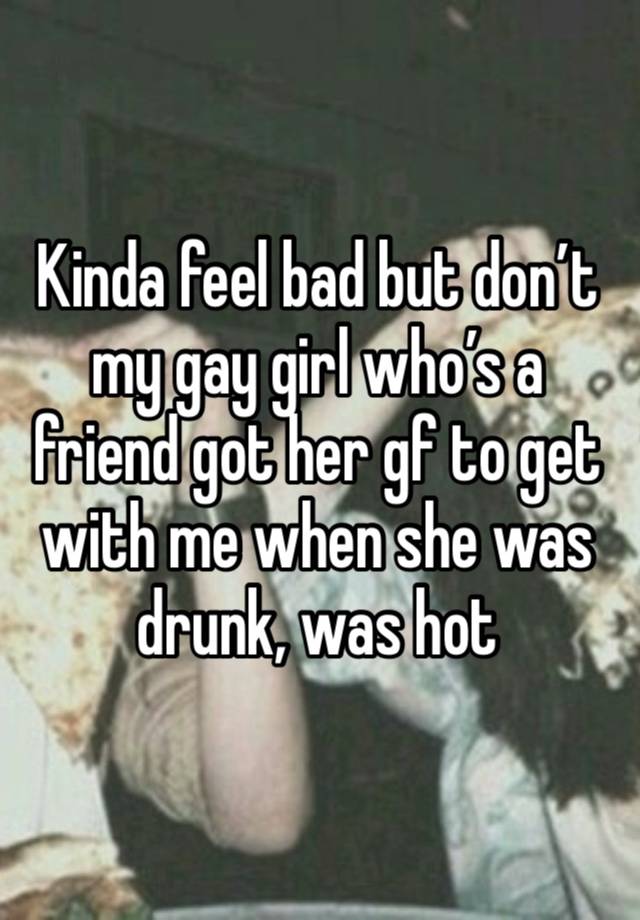 Kinda feel bad but don’t my gay girl who’s a friend got her gf to get with me when she was drunk, was hot 