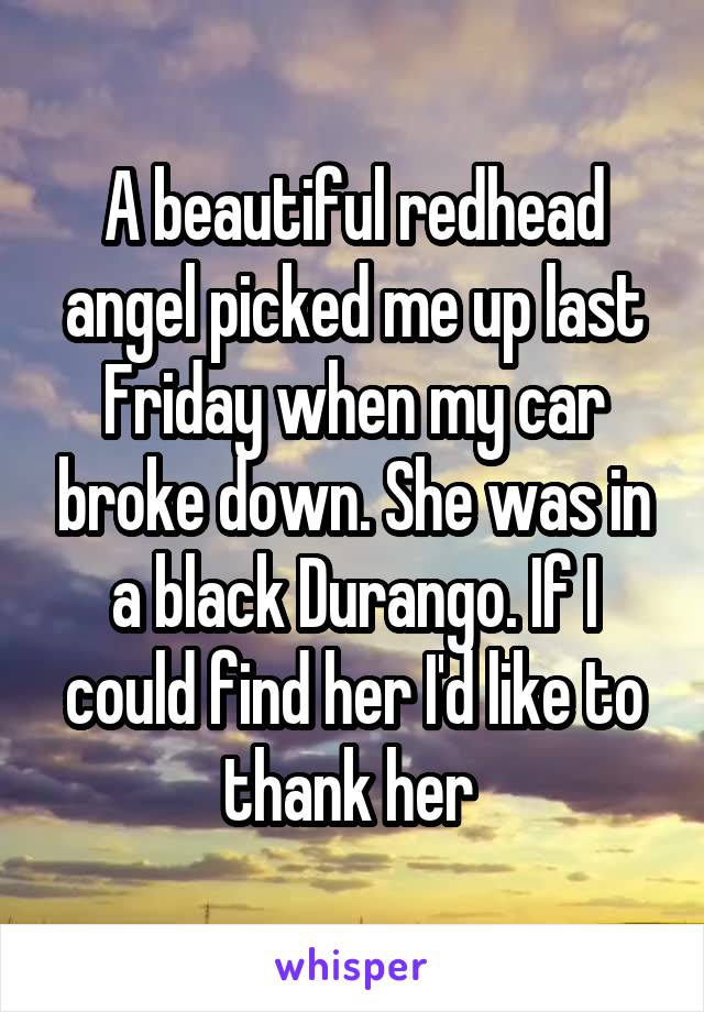 A beautiful redhead angel picked me up last Friday when my car broke down. She was in a black Durango. If I could find her I'd like to thank her 