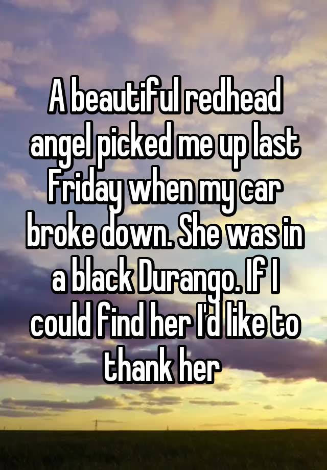 A beautiful redhead angel picked me up last Friday when my car broke down. She was in a black Durango. If I could find her I'd like to thank her 