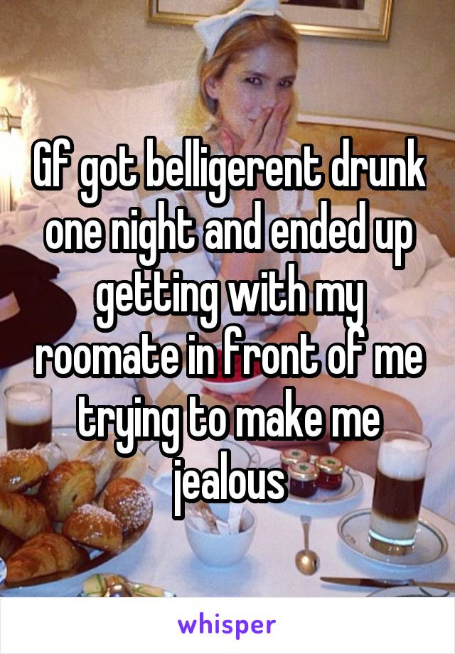 Gf got belligerent drunk one night and ended up getting with my roomate in front of me trying to make me jealous