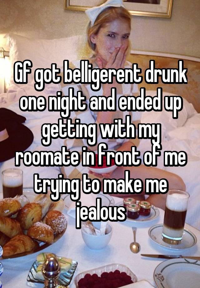 Gf got belligerent drunk one night and ended up getting with my roomate in front of me trying to make me jealous