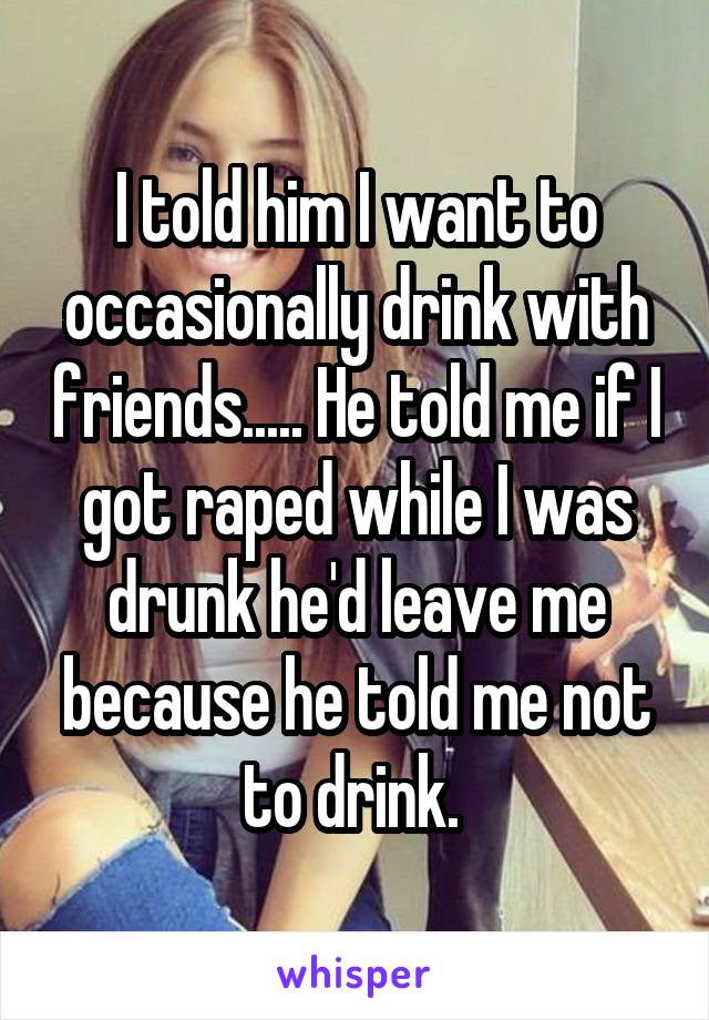   I told him I want to occasionally drink with friends..... He told me if I got raped while I was drunk he'd leave me because he told me not to drink. 