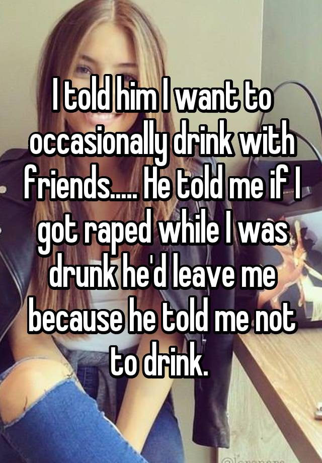   I told him I want to occasionally drink with friends..... He told me if I got raped while I was drunk he'd leave me because he told me not to drink. 