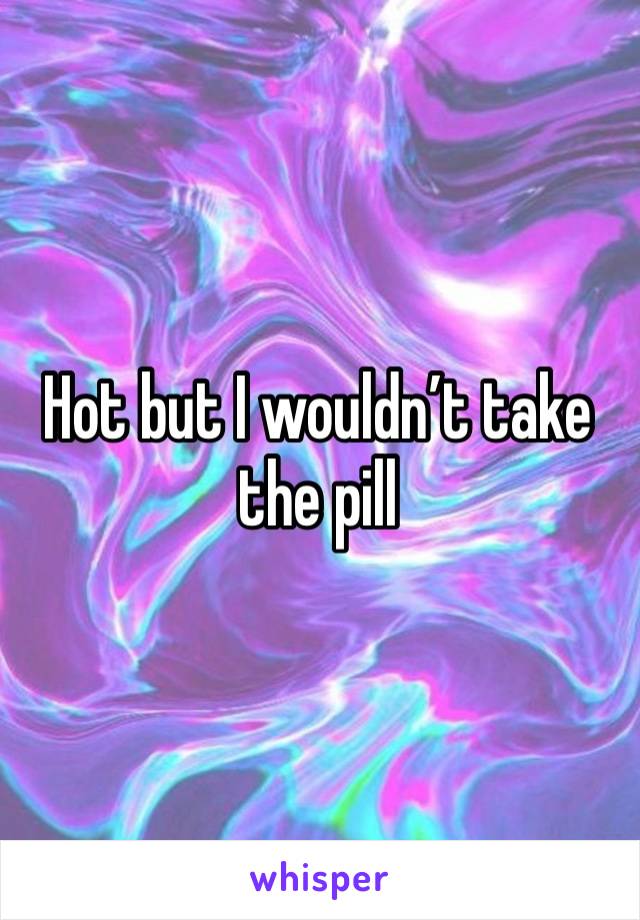 Hot but I wouldn’t take the pill