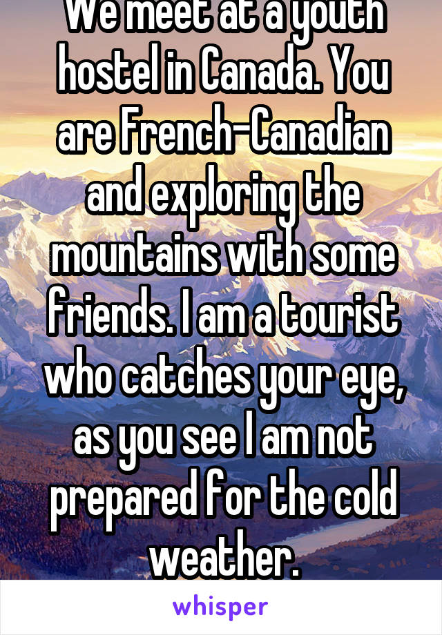 We meet at a youth hostel in Canada. You are French-Canadian and exploring the mountains with some friends. I am a tourist who catches your eye, as you see I am not prepared for the cold weather.
F/M