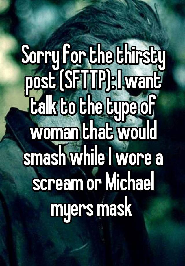 Sorry for the thirsty post (SFTTP): I want talk to the type of woman that would smash while I wore a scream or Michael myers mask 