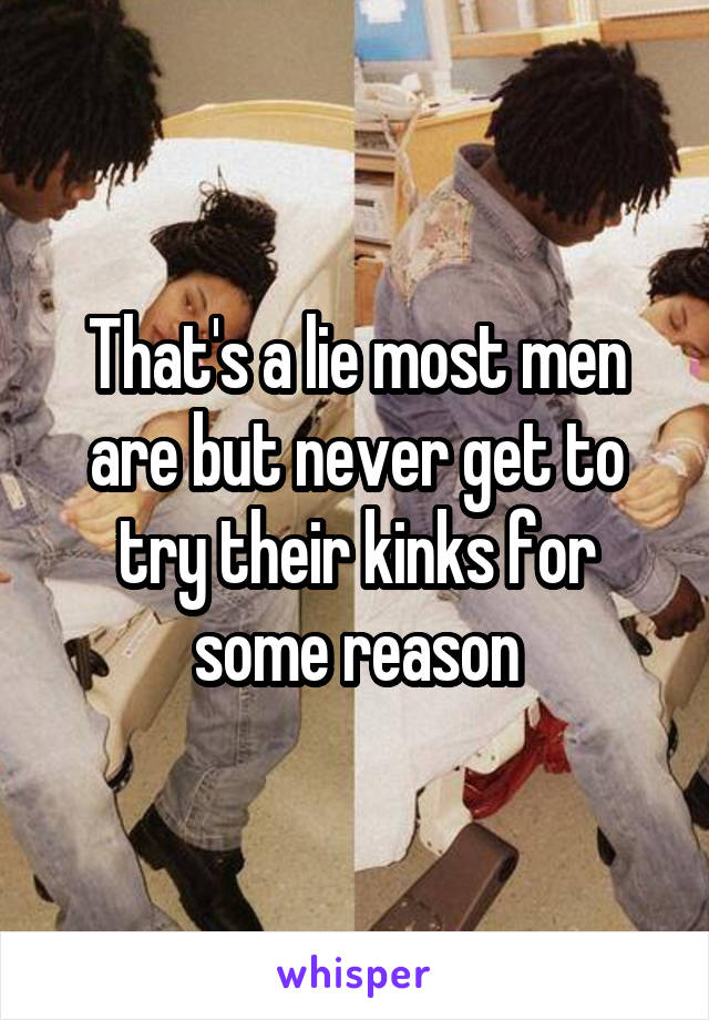 That's a lie most men are but never get to try their kinks for some reason