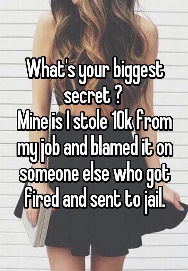 What's your biggest secret ? 
Mine is I stole 10k from my job and blamed it on someone else who got fired and sent to jail.