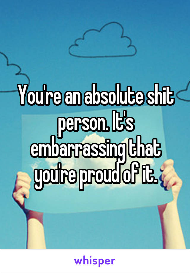 You're an absolute shit person. It's embarrassing that you're proud of it.