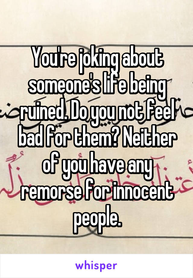 You're joking about someone's life being ruined. Do you not feel bad for them? Neither of you have any remorse for innocent people.