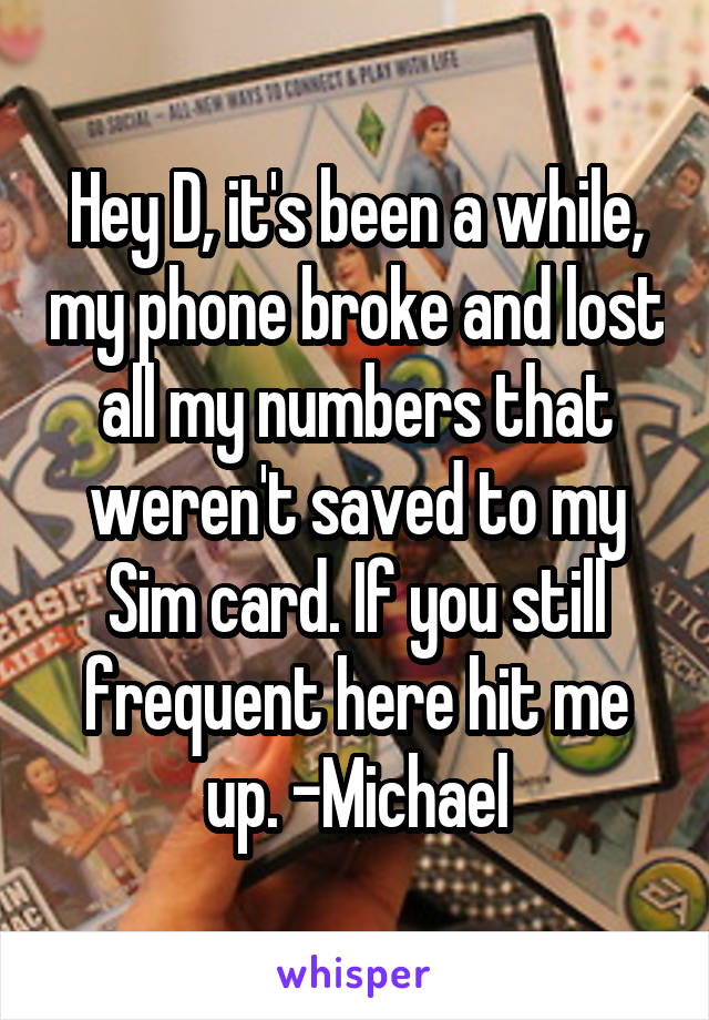 Hey D, it's been a while, my phone broke and lost all my numbers that weren't saved to my Sim card. If you still frequent here hit me up. -Michael