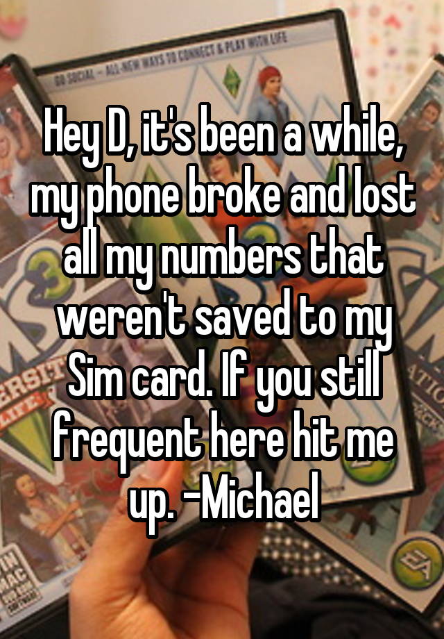 Hey D, it's been a while, my phone broke and lost all my numbers that weren't saved to my Sim card. If you still frequent here hit me up. -Michael