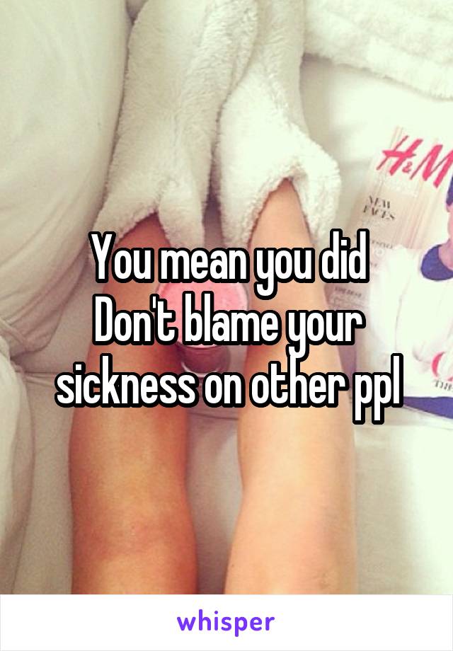 You mean you did
Don't blame your sickness on other ppl