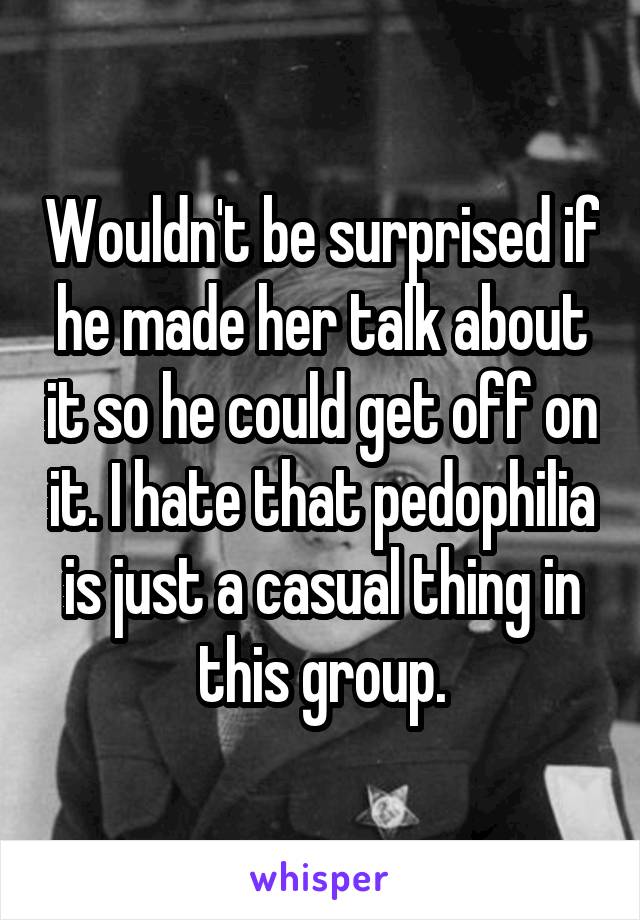 Wouldn't be surprised if he made her talk about it so he could get off on it. I hate that pedophilia is just a casual thing in this group.