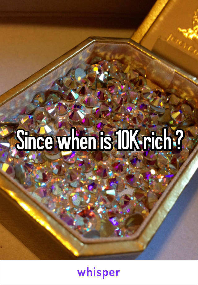 Since when is 10K rich ?