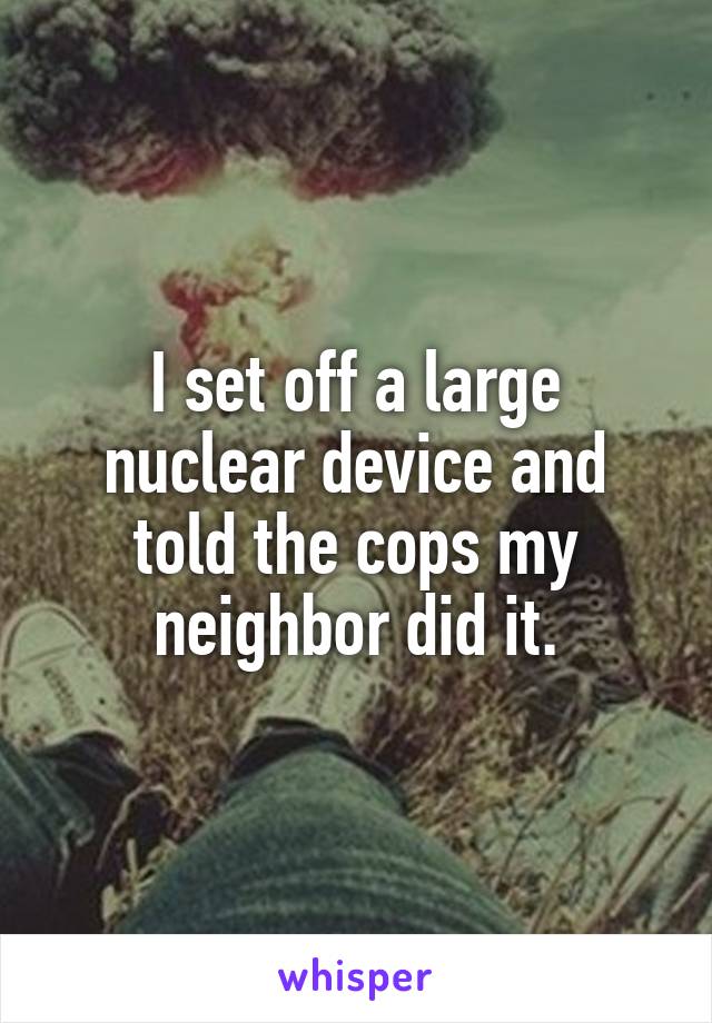 I set off a large nuclear device and told the cops my neighbor did it.