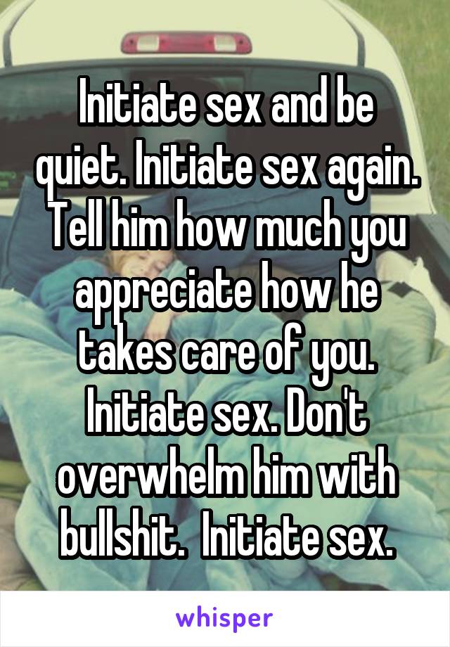 Initiate sex and be quiet. Initiate sex again. Tell him how much you appreciate how he takes care of you. Initiate sex. Don't overwhelm him with bullshit.  Initiate sex.