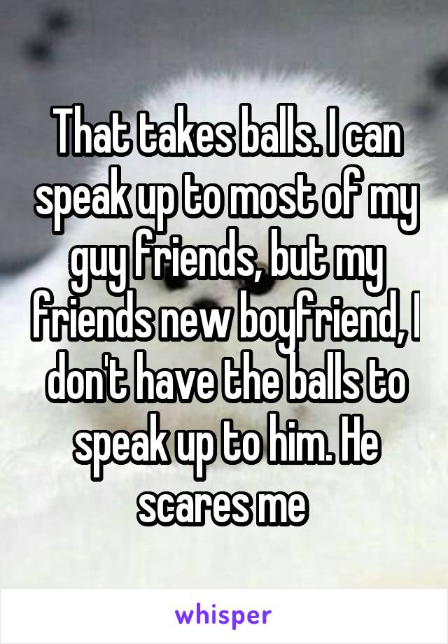 That takes balls. I can speak up to most of my guy friends, but my friends new boyfriend, I don't have the balls to speak up to him. He scares me 