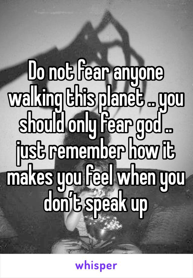 Do not fear anyone walking this planet .. you should only fear god .. just remember how it makes you feel when you don’t speak up 