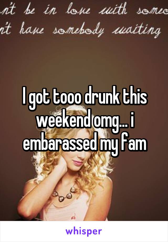 I got tooo drunk this weekend omg... i embarassed my fam