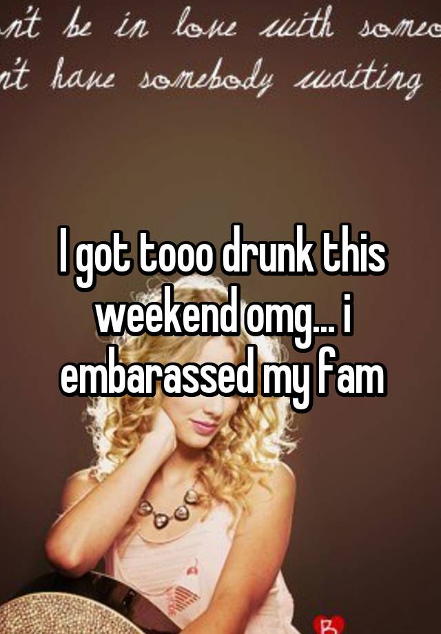 I got tooo drunk this weekend omg... i embarassed my fam