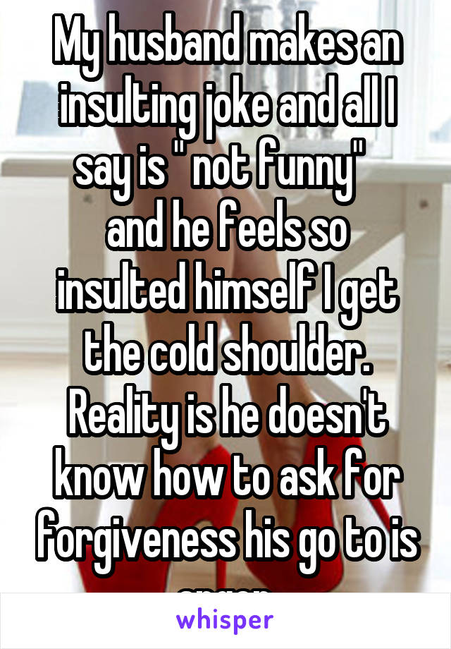 My husband makes an insulting joke and all I say is " not funny"  
and he feels so insulted himself I get the cold shoulder. Reality is he doesn't know how to ask for forgiveness his go to is anger.