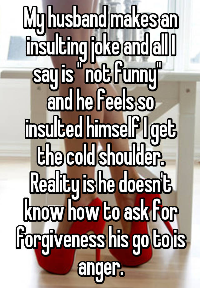 My husband makes an insulting joke and all I say is " not funny"  
and he feels so insulted himself I get the cold shoulder. Reality is he doesn't know how to ask for forgiveness his go to is anger.